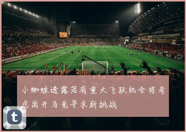 小蜘蛛透露若有重大飞跃机会将考虑离开马竞寻求新挑战
