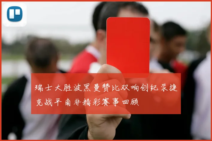 瑞士大胜波黑曼赞比双响创纪录捷克战平南非精彩赛事回顾