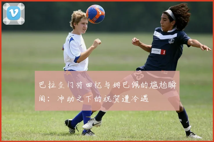 巴拉圭门将回忆与姆巴佩的尴尬瞬间：冲动之下的祝贺遭冷遇