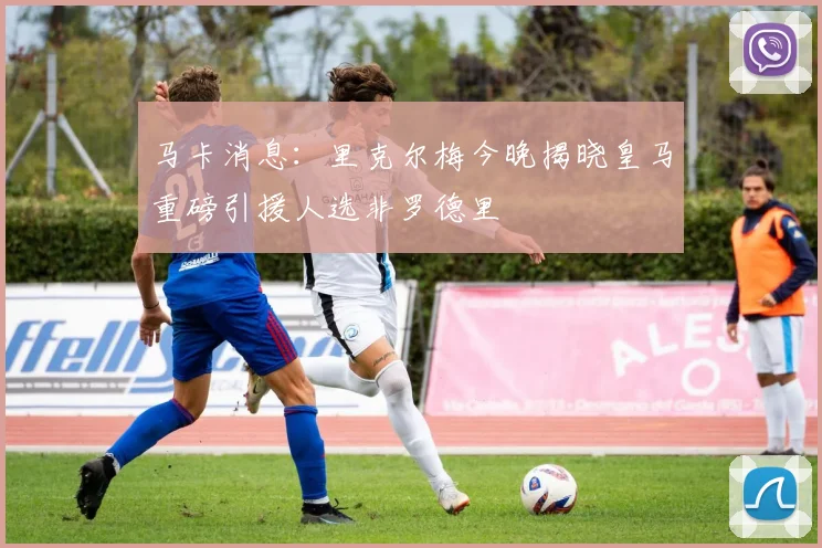 马卡消息：里克尔梅今晚揭晓皇马重磅引援人选非罗德里