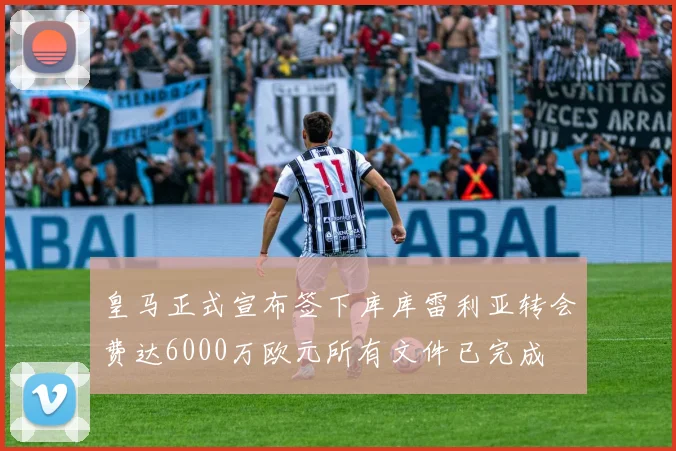 皇马正式宣布签下库库雷利亚转会费达6000万欧元所有文件已完成