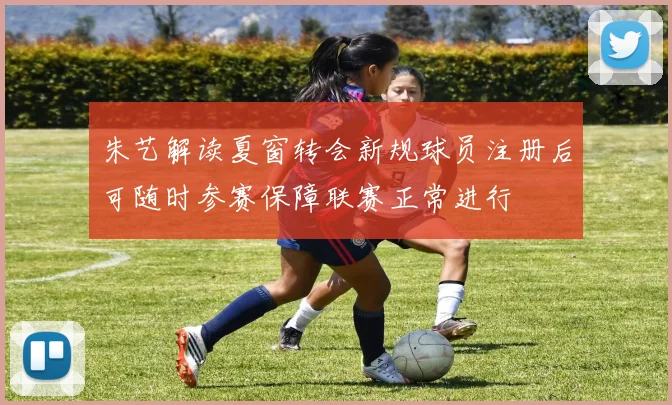 朱艺解读夏窗转会新规球员注册后可随时参赛保障联赛正常进行