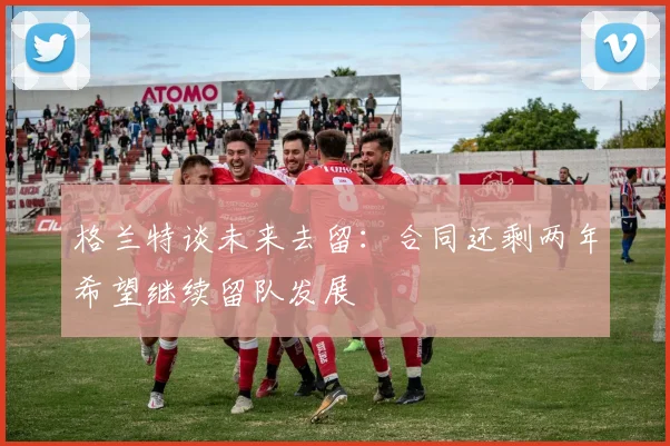 格兰特谈未来去留：合同还剩两年希望继续留队发展