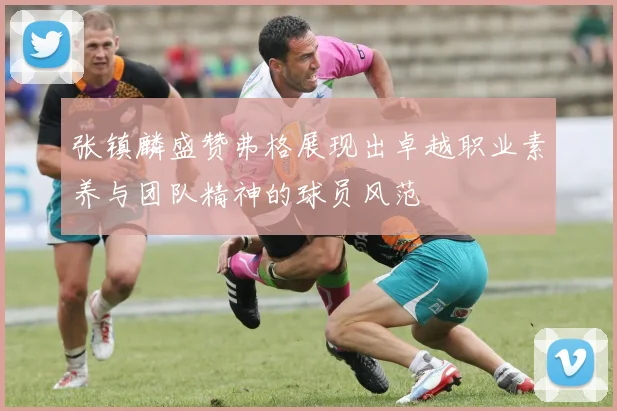 张镇麟盛赞弗格展现出卓越职业素养与团队精神的球员风范