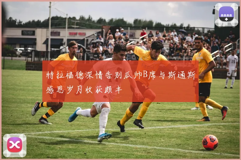 特拉福德深情告别瓜帅B席与斯通斯感恩岁月收获颇丰
