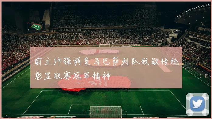 前主帅强调皇马巴萨列队致敬传统彰显联赛冠军精神