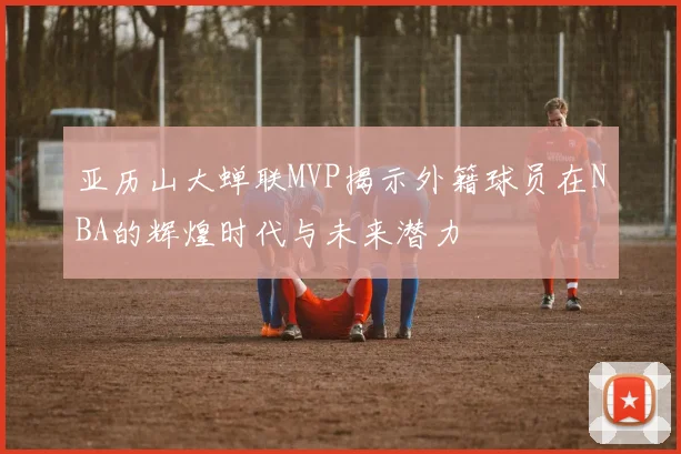 亚历山大蝉联MVP揭示外籍球员在NBA的辉煌时代与未来潜力
