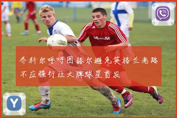 乔科尔呼吁图赫尔避免英格兰老路不应强行让大牌球星首发