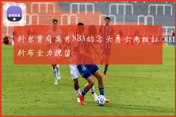 科尔曾有离开NBA的念头勇士老板拉科布全力挽留