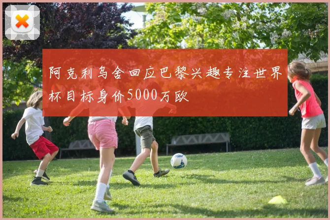阿克利乌舍回应巴黎兴趣专注世界杯目标身价5000万欧