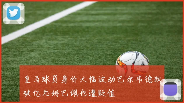 皇马球员身价大幅波动巴尔韦德跌破亿元姆巴佩也遭贬值