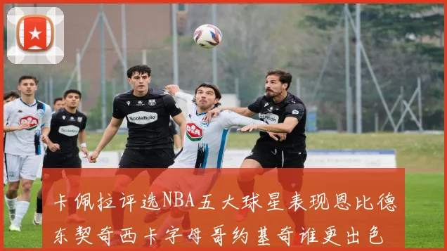 卡佩拉评选NBA五大球星表现恩比德东契奇西卡字母哥约基奇谁更出色