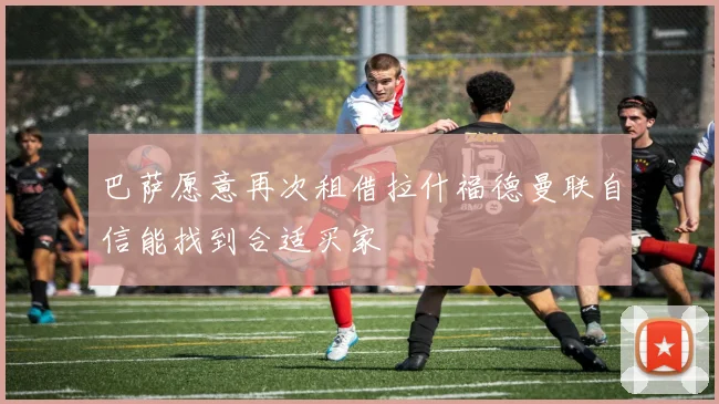 巴萨愿意再次租借拉什福德曼联自信能找到合适买家