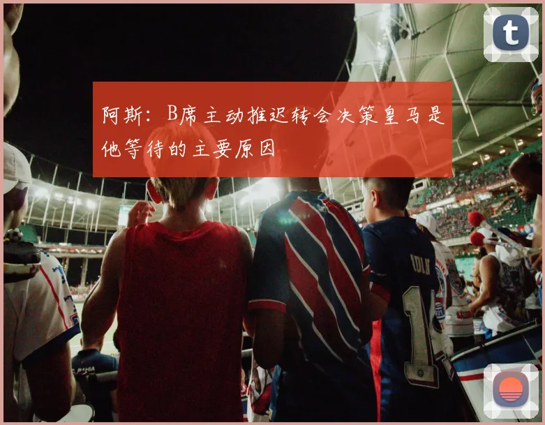 阿斯：B席主动推迟转会决策皇马是他等待的主要原因