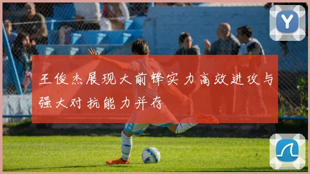 王俊杰展现大前锋实力高效进攻与强大对抗能力并存