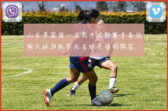 山东男篮周一正式开启新赛季备战陶汉林郭凯等九名球员领衔阵容