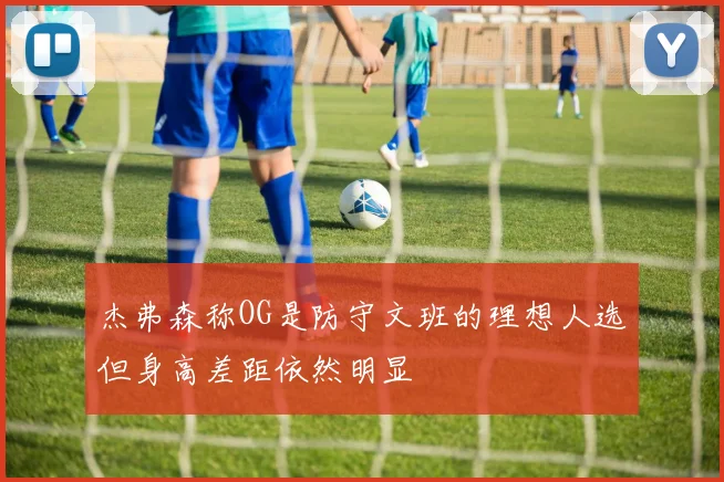杰弗森称OG是防守文班的理想人选但身高差距依然明显
