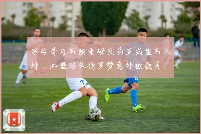 字母哥与布朗重磅交易正式宣布八村塁加盟球队德罗赞意外被裁员
