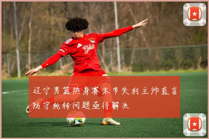 辽宁男篮热身赛末节失利主帅直言防守轮转问题亟待解决
